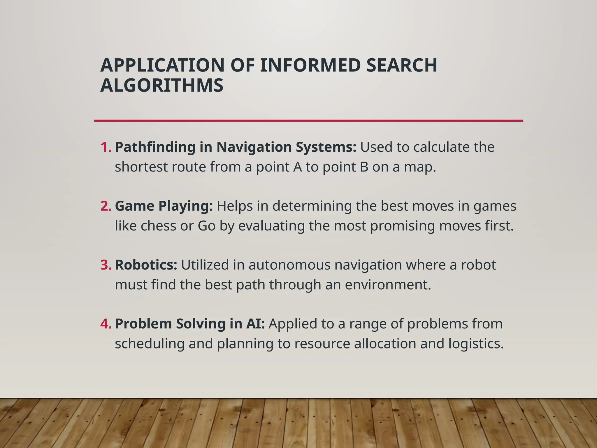 APPLICATION OF INFORMED SEARCH
ALGORITHMS
1. Pathfinding in Navigation Systems: Used to calculate the
shortest route from a point A to point B on a map.
2. Game Playing: Helps in determining the best moves in games
like chess or Go by evaluating the most promising moves first.
3. Robotics: Utilized in autonomous navigation where a robot
must find the best path through an environment.
4. Problem Solving in AI: Applied to a range of problems from
scheduling and planning to resource allocation and logistics.
 