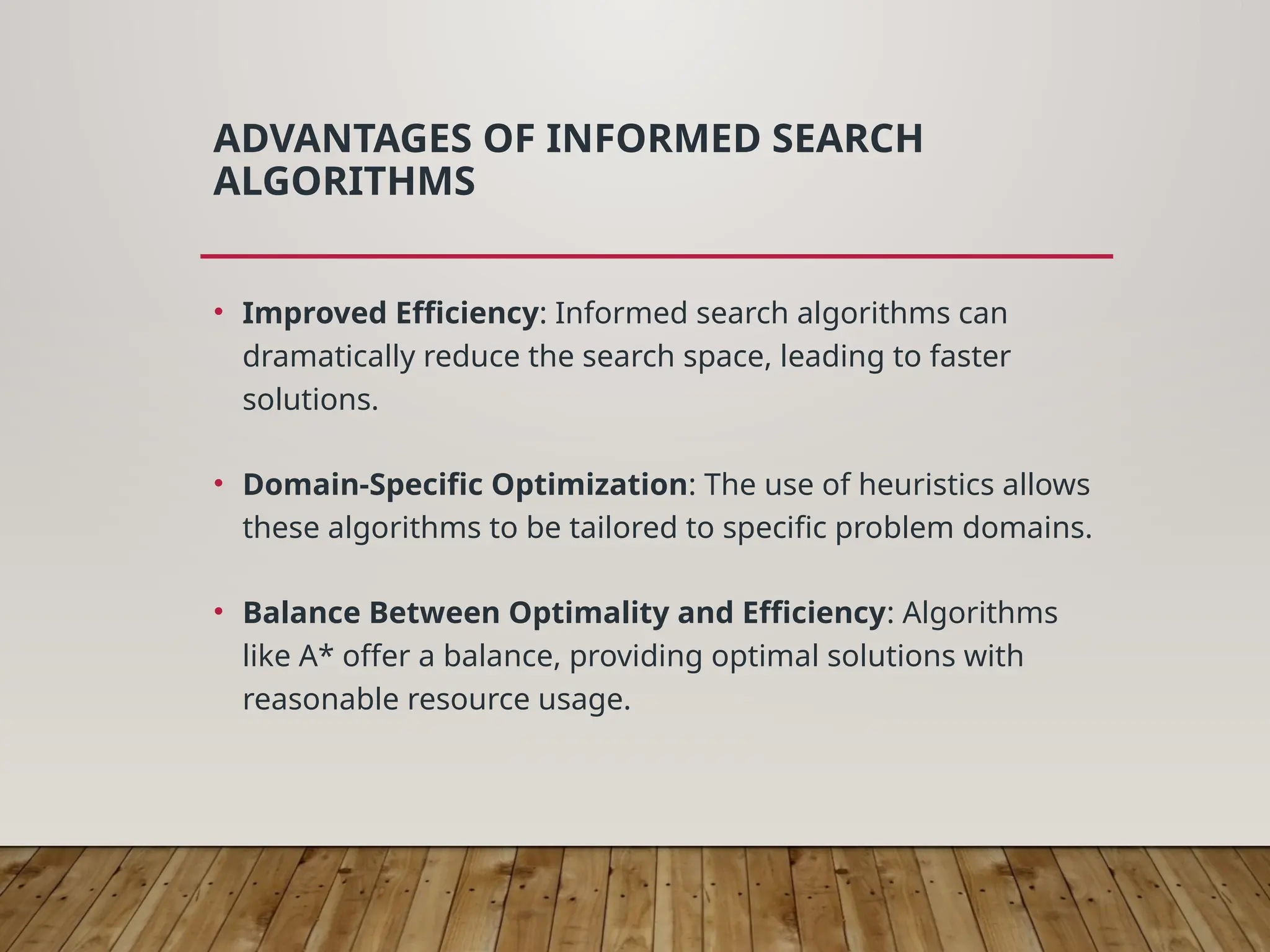 ADVANTAGES OF INFORMED SEARCH
ALGORITHMS
• Improved Efficiency: Informed search algorithms can
dramatically reduce the search space, leading to faster
solutions.
• Domain-Specific Optimization: The use of heuristics allows
these algorithms to be tailored to specific problem domains.
• Balance Between Optimality and Efficiency: Algorithms
like A* offer a balance, providing optimal solutions with
reasonable resource usage.
 