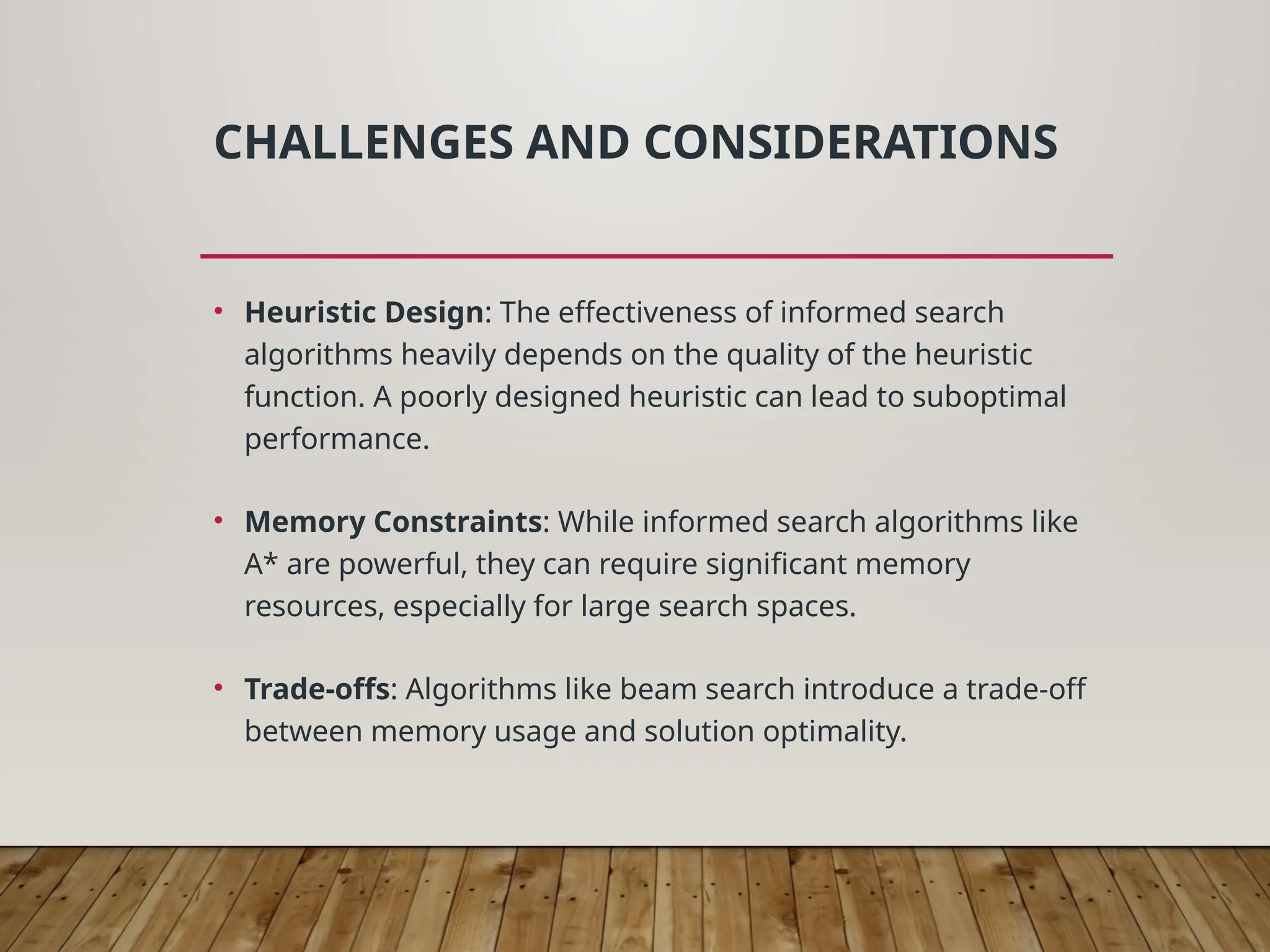 CHALLENGES AND CONSIDERATIONS
• Heuristic Design: The effectiveness of informed search
algorithms heavily depends on the quality of the heuristic
function. A poorly designed heuristic can lead to suboptimal
performance.
• Memory Constraints: While informed search algorithms like
A* are powerful, they can require significant memory
resources, especially for large search spaces.
• Trade-offs: Algorithms like beam search introduce a trade-off
between memory usage and solution optimality.
 