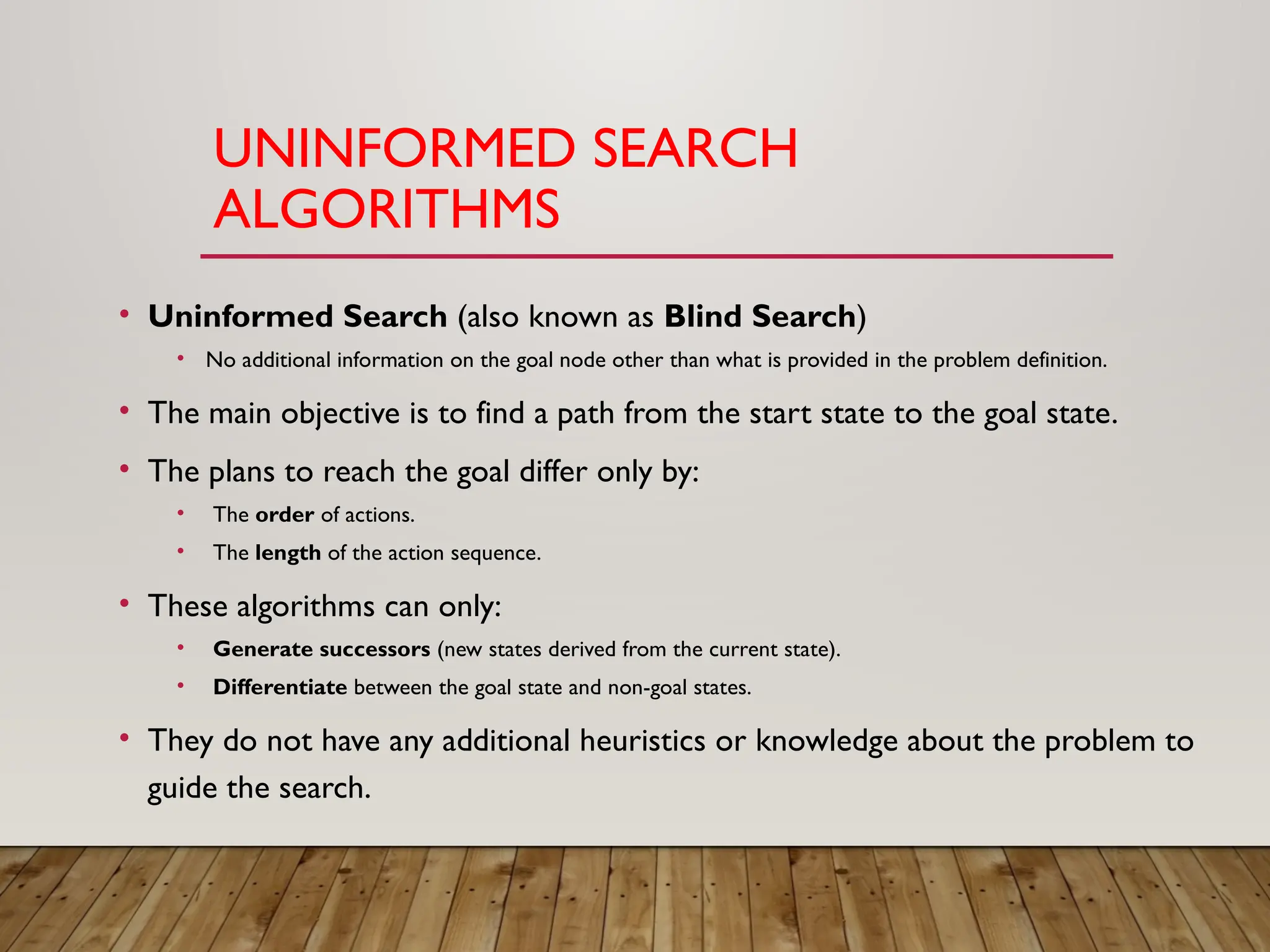 UNINFORMED SEARCH
ALGORITHMS
• Uninformed Search (also known as Blind Search)
• No additional information on the goal node other than what is provided in the problem definition.
• The main objective is to find a path from the start state to the goal state.
• The plans to reach the goal differ only by:
• The order of actions.
• The length of the action sequence.
• These algorithms can only:
• Generate successors (new states derived from the current state).
• Differentiate between the goal state and non-goal states.
• They do not have any additional heuristics or knowledge about the problem to
guide the search.
 
