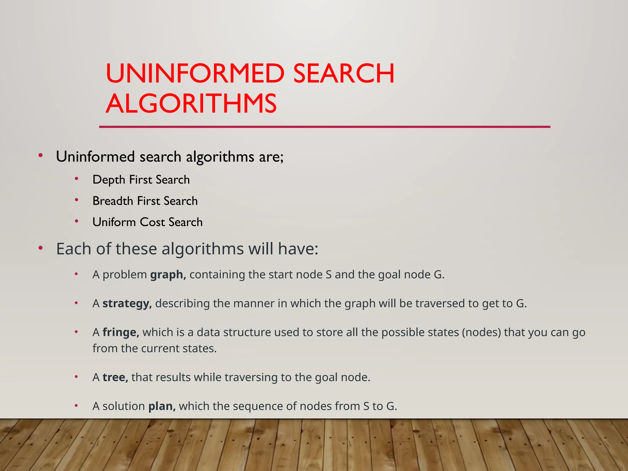UNINFORMED SEARCH
ALGORITHMS
• Uninformed search algorithms are;
• Depth First Search
• Breadth First Search
• Uniform Cost Search
• Each of these algorithms will have:
• A problem graph, containing the start node S and the goal node G.
• A strategy, describing the manner in which the graph will be traversed to get to G.
• A fringe, which is a data structure used to store all the possible states (nodes) that you can go
from the current states.
• A tree, that results while traversing to the goal node.
• A solution plan, which the sequence of nodes from S to G.
 