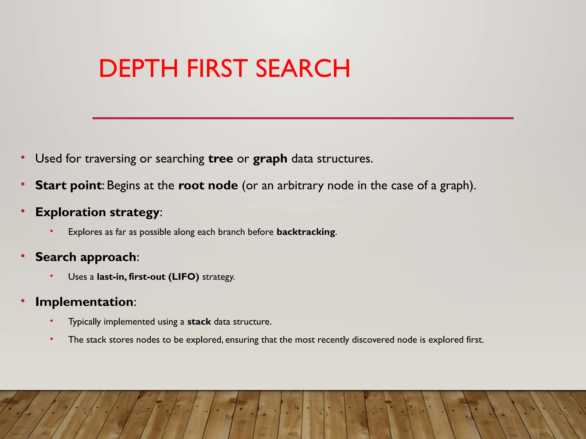 DEPTH FIRST SEARCH
• Used for traversing or searching tree or graph data structures.
• Start point: Begins at the root node (or an arbitrary node in the case of a graph).
• Exploration strategy:
• Explores as far as possible along each branch before backtracking.
• Search approach:
• Uses a last-in, first-out (LIFO) strategy.
• Implementation:
• Typically implemented using a stack data structure.
• The stack stores nodes to be explored, ensuring that the most recently discovered node is explored first.
 