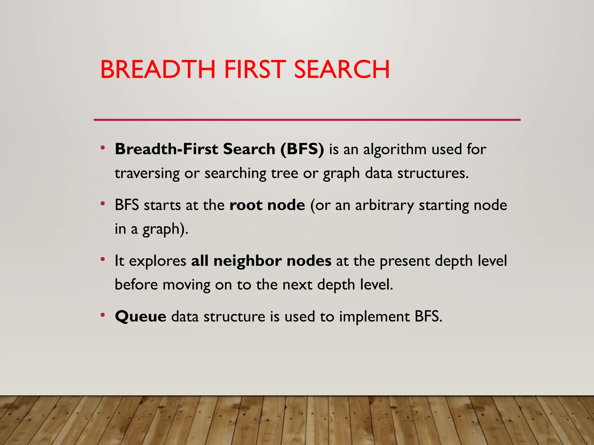 BREADTH FIRST SEARCH
• Breadth-First Search (BFS) is an algorithm used for
traversing or searching tree or graph data structures.
• BFS starts at the root node (or an arbitrary starting node
in a graph).
• It explores all neighbor nodes at the present depth level
before moving on to the next depth level.
• Queue data structure is used to implement BFS.
 