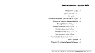 .1‫مقدمة‬Introduction
•‫اإلنشائ‬ ‫الهيكل‬ ‫أهمية‬
•‫عامة‬ ‫مفاهيم‬
.2‫اإلنشائية‬ ‫األنظمة‬ ‫تصنيف‬Structural Systems
.3‫اإلنشائية‬ ‫األنظمة‬Structural Systems
•‫الحاملة‬ ‫الحوائط‬Bearing Walls
•‫الهيكلية‬ ‫المنشآت‬Skeleton Structures
•‫ية‬ ‫ر‬‫القش‬ ‫المنشآت‬Shell Structures
•‫الكابالت‬ ‫منشآت‬Cable Structures
•‫الخيامية‬ ‫المنشآت‬Tent Structures
•‫المنفوخة‬ ‫المنشآت‬Pneumatic Structures
.4‫العمل‬ ‫مجموعات‬
.5‫والماكيت‬ ‫البحث‬ ‫مواصفات‬Physical Model
‫المحتويات‬ ‫قائمة‬Table of Contents
‫ع‬‫و‬ ‫ر‬‫مش‬‫كز‬‫مر‬‫معارض‬Exhibition Center–‫اإلنشائية‬ ‫األنظمة‬‫أ‬.‫د‬.‫عل‬ ‫خالد‬‫يوسف‬-2019-2020
 