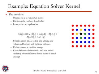 CS4/MSc Parallel Architectures - 2017-2018
Example: Equation Solver Kernel
▪ The problem:
– Operate on a (n+2)x(n+2) matrix
– Points on the rim have fixed value
– Inner points are updated as:
– Updates are in-place, so top and left are new
values and bottom and right are old ones
– Updates occur at multiple sweeps
– Keep difference between old and new values
and stop when difference for all points is small
enough
9
A[i,j] = 0.2 x (A[i,j] + A[i,j-1] + A[i-1,j] +
A[i,j+1] + A[i+1,j])
 