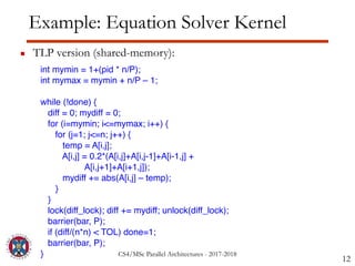CS4/MSc Parallel Architectures - 2017-2018
Example: Equation Solver Kernel
▪ TLP version (shared-memory):
12
int mymin = 1+(pid * n/P);
int mymax = mymin + n/P – 1;
while (!done) {
diff = 0; mydiff = 0;
for (i=mymin; i<=mymax; i++) {
for (j=1; j<=n; j++) {
temp = A[i,j];
A[i,j] = 0.2*(A[i,j]+A[i,j-1]+A[i-1,j] +
A[i,j+1]+A[i+1,j]);
mydiff += abs(A[i,j] – temp);
}
}
lock(diff_lock); diff += mydiff; unlock(diff_lock);
barrier(bar, P);
if (diff/(n*n) < TOL) done=1;
barrier(bar, P);
}
 