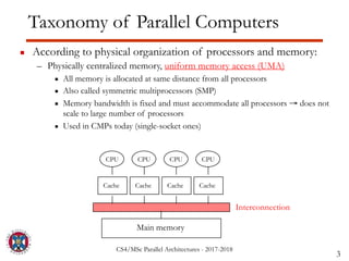 CS4/MSc Parallel Architectures - 2017-2018
Taxonomy of Parallel Computers
▪ According to physical organization of processors and memory:
– Physically centralized memory, uniform memory access (UMA)
▪ All memory is allocated at same distance from all processors
▪ Also called symmetric multiprocessors (SMP)
▪ Memory bandwidth is fixed and must accommodate all processors → does not
scale to large number of processors
▪ Used in CMPs today (single-socket ones)
3
Interconnection
CPU
Main memory
CPU CPU CPU
Cache Cache Cache Cache
 