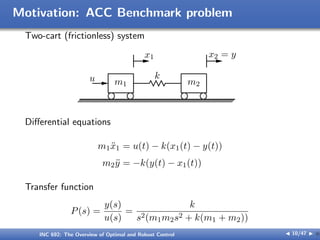 Motivation: ACC Benchmark problem
Two-cart (frictionless) system
m1 m2
x1 x2 = y
u k
Diﬀerential equations
m1ẍ1 = u(t) − k(x1(t) − y(t))
m2ÿ = −k(y(t) − x1(t))
Transfer function
P(s) =
y(s)
u(s)
=
k
s2(m1m2s2 + k(m1 + m2))
INC 692: The Overview of Optimal and Robust Control J 10/47 I }
 