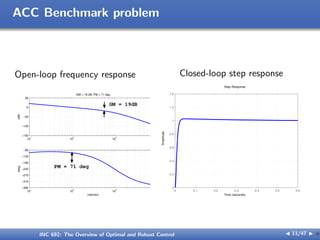 ACC Benchmark problem
Open-loop frequency response
10
1
10
2
10
3
10
4
−150
−100
−50
0
50
(dB)
GM = 19 dB, PM = 71 deg
10
1
10
2
10
3
10
4
−360
−315
−270
−225
−180
−135
−90
(deg)
(rad/sec)
PM = 71 deg
GM = 19dB
Closed-loop step response
0 0.1 0.2 0.3 0.4 0.5 0.6
0
0.2
0.4
0.6
0.8
1
1.2
1.4
Step Response
Time (seconds)
Amplitude
INC 692: The Overview of Optimal and Robust Control J 11/47 I }
 