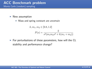 ACC Benchmark problem
Monte Carlo (random) sampling
I New assumption
I Mass and spring constant are uncertain
k, m1, m2 ∈ [0.8, 1.2]
P(s) =
k
s2(m1m2s2 + k(m1 + m2))
I For perturbations of these parameters, how will the CL
stability and performance change?
INC 692: The Overview of Optimal and Robust Control J 12/47 I }
 