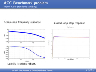 ACC Benchmark problem
Monte Carlo (random) sampling
Open-loop frequency response
10
1
10
2
10
3
10
4
−150
−100
−50
0
50
(dB)
10
1
10
2
10
3
10
4
−360
−315
−270
−225
−180
−135
−90
(deg)
(rad/sec)
Closed-loop step response
0 0.2 0.4 0.6 0.8 1 1.2
0
0.2
0.4
0.6
0.8
1
1.2
1.4
Step Response
Time (seconds)
Amplitude
Luckily it seems robust.
INC 692: The Overview of Optimal and Robust Control J 13/47 I }
 