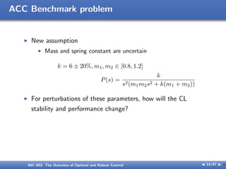 ACC Benchmark problem
I New assumption
I Mass and spring constant are uncertain
k = 6 ± 20%, m1, m2 ∈ [0.8, 1.2]
P(s) =
k
s2(m1m2s2 + k(m1 + m2))
I For perturbations of these parameters, how will the CL
stability and performance change?
INC 692: The Overview of Optimal and Robust Control J 14/47 I }
 
