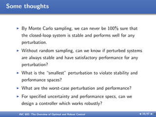 Some thoughts
I By Monte Carlo sampling, we can never be 100% sure that
the closed-loop system is stable and performs well for any
perturbation.
I Without random sampling, can we know if perturbed systems
are always stable and have satisfactory performance for any
perturbation?
I What is the “smallest” perturbation to violate stability and
performance spaces?
I What are the worst-case perturbation and performance?
I For specified uncertainty and performance specs, can we
design a controller which works robustly?
INC 692: The Overview of Optimal and Robust Control J 16/47 I }
 