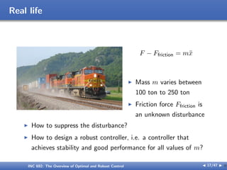 Real life
F − Ffriction = mẍ
I Mass m varies between
100 ton to 250 ton
I Friction force Ffriction is
an unknown disturbance
I How to suppress the disturbance?
I How to design a robust controller, i.e. a controller that
achieves stability and good performance for all values of m?
INC 692: The Overview of Optimal and Robust Control J 17/47 I }
 