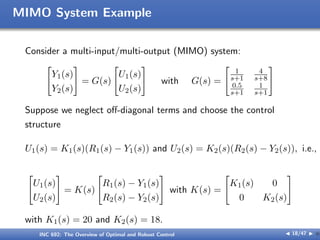 MIMO System Example
Consider a multi-input/multi-output (MIMO) system:
[
Y1(s)
Y2(s)
]
= G(s)
[
U1(s)
U2(s)
]
with G(s) =
[
1
s+1
4
s+8
0.5
s+1
1
s+1
]
Suppose we neglect oﬀ-diagonal terms and choose the control
structure
U1(s) = K1(s)(R1(s) − Y1(s)) and U2(s) = K2(s)(R2(s) − Y2(s)), i.e.,
[
U1(s)
U2(s)
]
= K(s)
[
R1(s) − Y1(s)
R2(s) − Y2(s)
]
with K(s) =
[
K1(s) 0
0 K2(s)
]
with K1(s) = 20 and K2(s) = 18.
INC 692: The Overview of Optimal and Robust Control J 18/47 I }
 