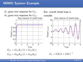 MIMO System Example
K1 gives nice response for G11
K2 gives nice response for G22
But: overall closed loop is
unstable
Time
Output
y
1
,y
2
Step response of closed loops
0 1 2 3 4 5
0
0.2
0.4
0.6
0.8
1
Time
Output
y
1
,y
2
Step response of closed loops
0 1 2 3 4 5
-10
-5
0
5
10
Gc1 = G11K1/(1 + G11K1)
Gc2 = G22K2/(1 + G22K2) Gc = GK(I + GK)−1
INC 692: The Overview of Optimal and Robust Control J 19/47 I }
 
