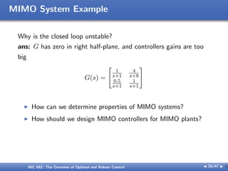 MIMO System Example
Why is the closed loop unstable?
ans: G has zero in right half-plane, and controllers gains are too
big
G(s) =
[
1
s+1
4
s+8
0.5
s+1
1
s+1
]
I How can we determine properties of MIMO systems?
I How should we design MIMO controllers for MIMO plants?
INC 692: The Overview of Optimal and Robust Control J 20/47 I }
 