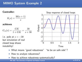 MIMO System Example 2
Controller:
K(s) =
30(s + 1)
s
achieves
Gcl(s) =
GK
1 + GK
=
30
s + 30
i.e. pole at s = −30
but simulation of real
closed loop shows
instability! Time
Output
Step response of closed loops
0 0.5 1 1.5 2
-3
-2
-1
0
1
2
3
I What means “good robustness” “to be on safe side”?
I How to analyze robustness?
I How to achieve robustness systematically?
INC 692: The Overview of Optimal and Robust Control J 22/47 I }
 