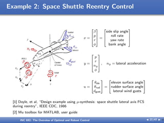 Example 2: Space Shuttle Reentry Control
x =




β
p
r
ϕ



 =




side slip angle
roll rate
yaw rate
bank angle




y =




p
r
ny
ϕ



 , ny = lateral acceleration
u =


θele
θrud
dgust

 =


elevon surface angle
rudder surface angle
lateral wind gusts


[1] Doyle, et al, “Design example using µ-synthesis: space shuttle lateral axis FCS
during reentry”, IEEE CDC, 1986
[2] Mu toolbox for MATLAB, user guide
INC 692: The Overview of Optimal and Robust Control J 27/47 I }
 