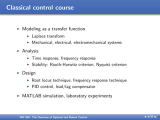 Classical control course
I Modeling as a transfer function
I Laplace transform
I Mechanical, electrical, electromechanical systems
I Analysis
I Time response, frequency response
I Stability: Routh-Hurwitz criterion, Nyquist criterion
I Design
I Root locus technique, frequency response technique
I PID control, lead/lag compensator
I MATLAB simulation, laboratory experiments
INC 692: The Overview of Optimal and Robust Control J 3/47 I }
 