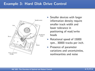 Example 3: Hard Disk Drive Control
I Smaller devices with larger
information density require
smaller track width and
lower tolerance in
positioning of read/write
heads
I Rotational speed of 15000
rpm., 30000 tracks per inch.
I Presence of parameter
variations and uncertainties,
nonlinearities and noise
INC 692: The Overview of Optimal and Robust Control J 31/47 I }
 