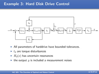 Example 3: Hard Disk Drive Control
u kPA Gvca(s) kt
tm td
Hd(s)
th 1
Js
R·tpm
s
ky
y
ω
kb
−
Rs
ic
−
td
I All parameters of harddrive have bounded tolerances.
I td are torque disturbances
I Hd(s) has uncertain resonances
I the output y is included a measurement noises
INC 692: The Overview of Optimal and Robust Control J 32/47 I }
 