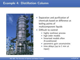 Example 4: Distillation Column
I Separation and purification of
chemicals based on diﬀerence at
boiling points of
multicomponent liquids
I Diﬃcult to control:
I highly nonlinear process
I high order models
I linearized models often
ill-conditioned
I parametric gain uncertainties
I time delays (up to 1 min at
input)
INC 692: The Overview of Optimal and Robust Control J 33/47 I }
 
