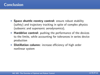 Conclusion
I Space shuttle reentry control: ensure robust stability
(safety) and trajectory tracking in spite of complex physics
(subsonic and supersonic aerodynamics),
I Harddrive control: pushing the performance of the devices
to the limits, while accounting for tolerances in series device
production
I Distillation column: increase eﬃciency of high order
nonlinear system
INC 692: The Overview of Optimal and Robust Control J 35/47 I }
 