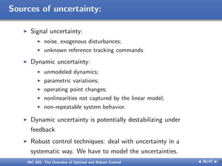 Sources of uncertainty:
I Signal uncertainty:
I noise, exogenous disturbances;
I unknown reference tracking commands.
I Dynamic uncertainty:
I unmodeled dynamics;
I parametric variations;
I operating point changes;
I nonlinearities not captured by the linear model;
I non-repeatable system behavior.
I Dynamic uncertainty is potentially destabilizing under
feedback
I Robust control techniques: deal with uncertainty in a
systematic way. We have to model the uncertainties.
INC 692: The Overview of Optimal and Robust Control J 36/47 I }
 