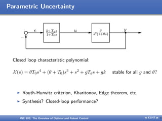 Parametric Uncertainty
e k+Tds
1+T0s
u g
s2(1+θs)
y
−
Closed loop characteristic polynomial:
X(s) = θT0s4
+ (θ + T0)s3
+ s2
+ gTds + gk stable for all g and θ?
I Routh-Hurwitz criterion, Kharitonov, Edge theorem, etc.
I Synthesis? Closed-loop performance?
INC 692: The Overview of Optimal and Robust Control J 43/47 I }
 
