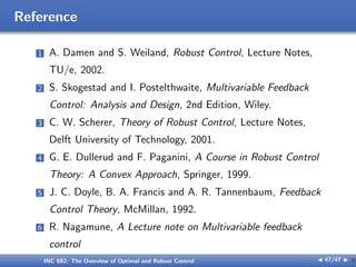 Reference
1 A. Damen and S. Weiland, Robust Control, Lecture Notes,
TU/e, 2002.
2 S. Skogestad and I. Postelthwaite, Multivariable Feedback
Control: Analysis and Design, 2nd Edition, Wiley.
3 C. W. Scherer, Theory of Robust Control, Lecture Notes,
Delft University of Technology, 2001.
4 G. E. Dullerud and F. Paganini, A Course in Robust Control
Theory: A Convex Approach, Springer, 1999.
5 J. C. Doyle, B. A. Francis and A. R. Tannenbaum, Feedback
Control Theory, McMillan, 1992.
6 R. Nagamune, A Lecture note on Multivariable feedback
control
INC 692: The Overview of Optimal and Robust Control J 47/47 I }
 
