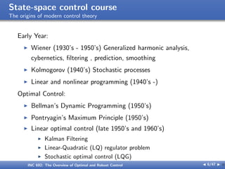 State-space control course
The origins of modern control theory
Early Year:
I Wiener (1930’s - 1950’s) Generalized harmonic analysis,
cybernetics, filtering , prediction, smoothing
I Kolmogorov (1940’s) Stochastic processes
I Linear and nonlinear programming (1940’s -)
Optimal Control:
I Bellman’s Dynamic Programming (1950’s)
I Pontryagin’s Maximum Principle (1950’s)
I Linear optimal control (late 1950’s and 1960’s)
I Kalman Filtering
I Linear-Quadratic (LQ) regulator problem
I Stochastic optimal control (LQG)
INC 692: The Overview of Optimal and Robust Control J 6/47 I }
 