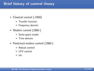 Brief history of control theory
I Classical control (-1950)
I Transfer function
I Frequency domain
I Modern control (1960-)
I State-space model
I Time domain
I Post(neo)-modern control (1980-)
I Robust control
I LPV control
I etc.
INC 692: The Overview of Optimal and Robust Control J 7/47 I }
 
