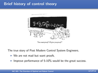 Brief history of control theory
The true story of Post Modern Control System Engineers.
I We are not mad but want proofs.
I Improve performance of 5-10% would be the great success.
INC 692: The Overview of Optimal and Robust Control J 9/47 I }
 