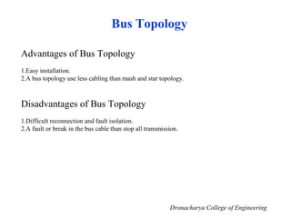 Bus Topology
Advantages of Bus Topology
1.Easy installation.
2.A bus topology use less cabling than mash and star topology.
Disadvantages of Bus Topology
1.Difficult reconnection and fault isolation.
2.A fault or break in the bus cable than stop all transmission.
Dronacharya College of Engineering
 