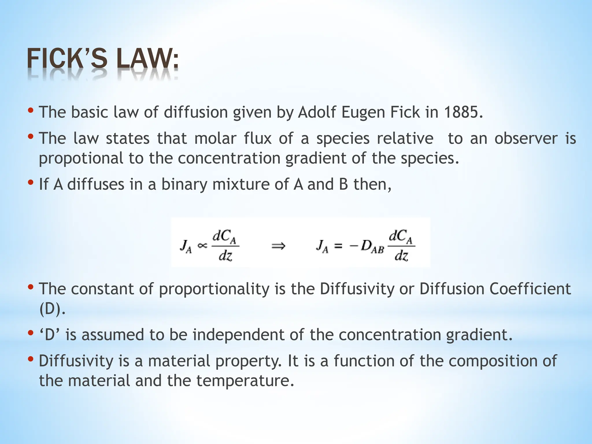 • The basic law of diffusion given by Adolf Eugen Fick in 1885.
• The law states that molar flux of a species relative to an observer is
propotional to the concentration gradient of the species.
• If A diffuses in a binary mixture of A and B then,
• The constant of proportionality is the Diffusivity or Diffusion Coefficient
(D).
• ‘D’ is assumed to be independent of the concentration gradient.
• Diffusivity is a material property. It is a function of the composition of
the material and the temperature.
FICK’S LAW:
 