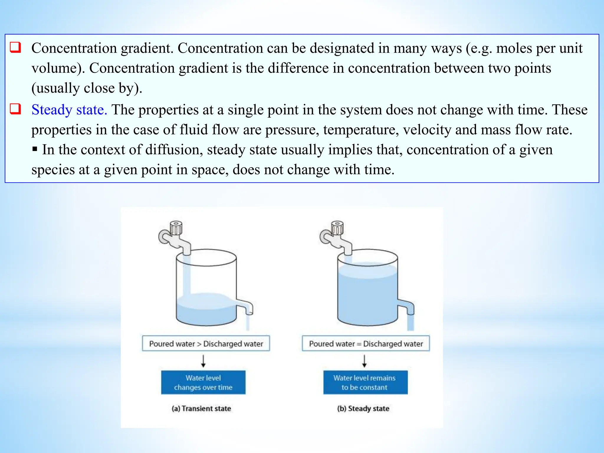  Concentration gradient. Concentration can be designated in many ways (e.g. moles per unit
volume). Concentration gradient is the difference in concentration between two points
(usually close by).
 Steady state. The properties at a single point in the system does not change with time. These
properties in the case of fluid flow are pressure, temperature, velocity and mass flow rate.
 In the context of diffusion, steady state usually implies that, concentration of a given
species at a given point in space, does not change with time.
 