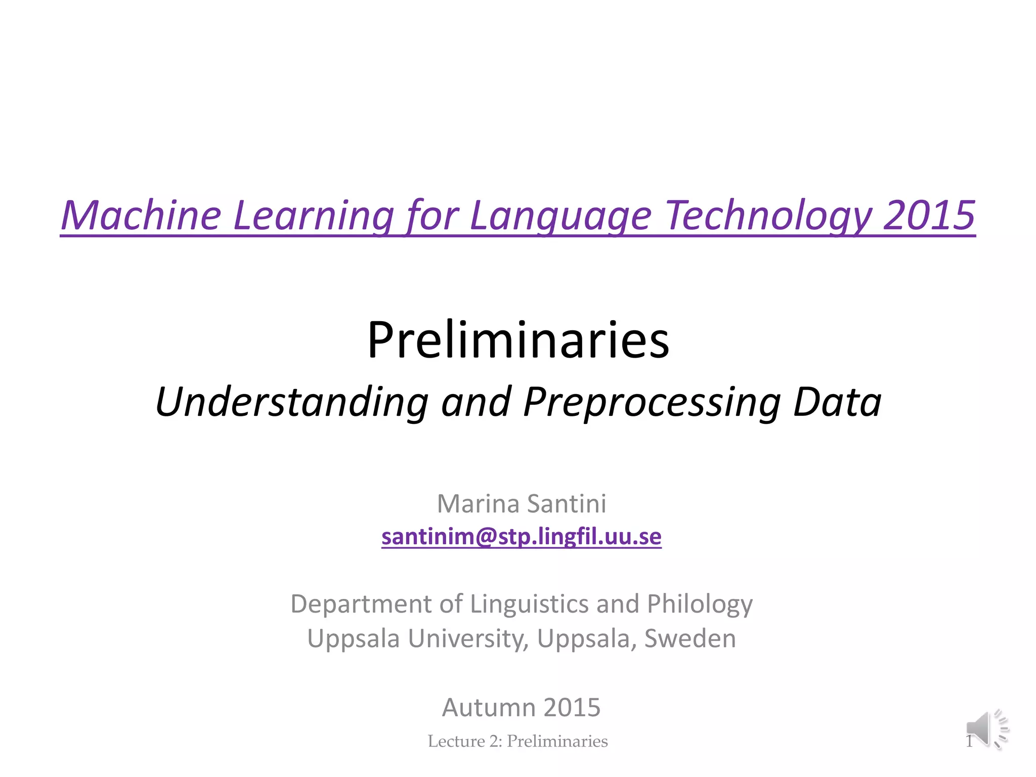 Machine Learning for Language Technology 2015 Preliminaries Understanding and Preprocessing Data Marina Santini santinim@stp.lingfil.uu.se Department of Linguistics and Philology Uppsala University, Uppsala, Sweden Autumn 2015 Lecture 2: Preliminaries 1 