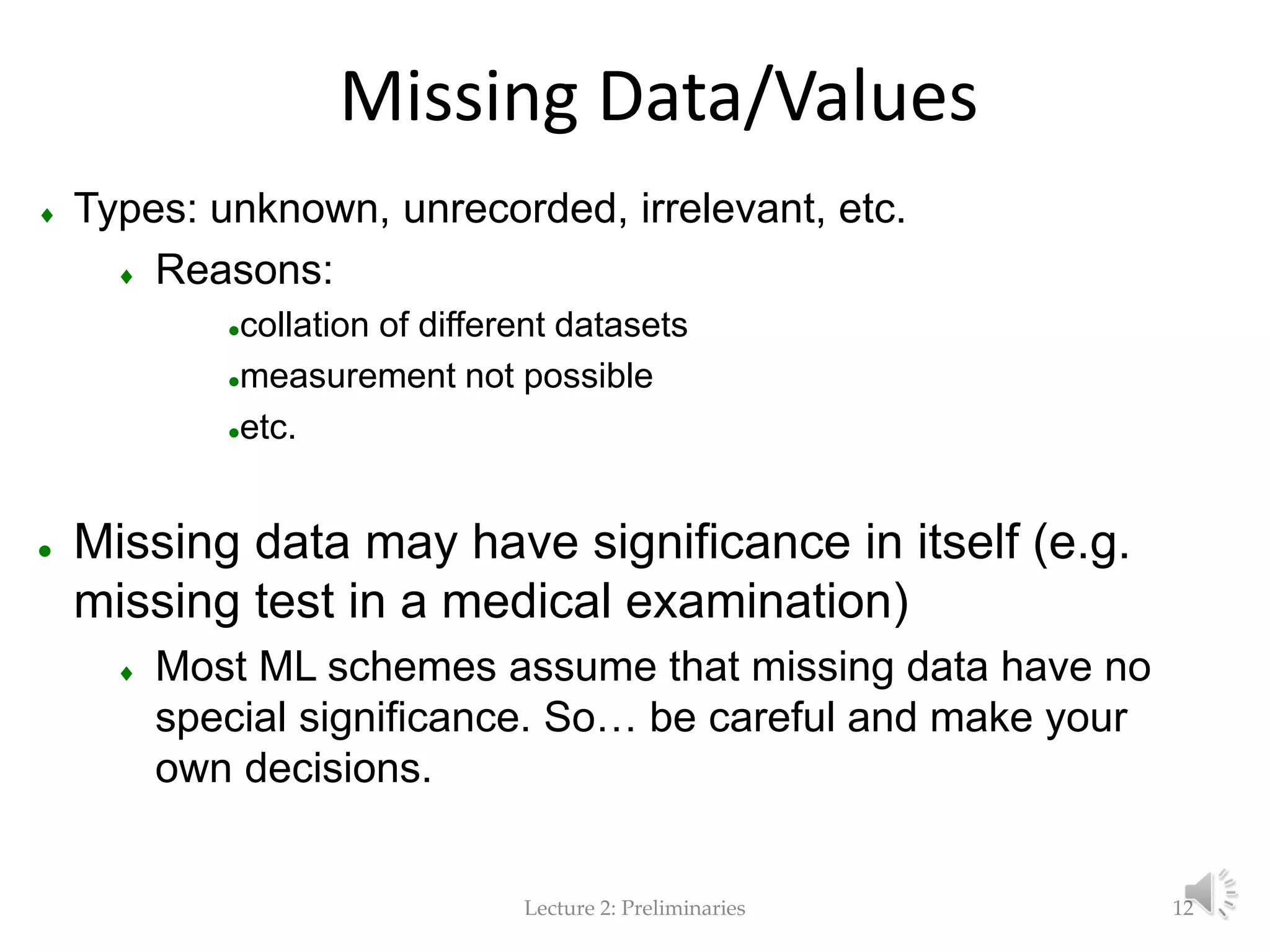 Lecture 2: Preliminaries Missing Data/Values  Types: unknown, unrecorded, irrelevant, etc.  Reasons: collation of different datasets measurement not possible etc.  Missing data may have significance in itself (e.g. missing test in a medical examination)  Most ML schemes assume that missing data have no special significance. So… be careful and make your own decisions. 12 
