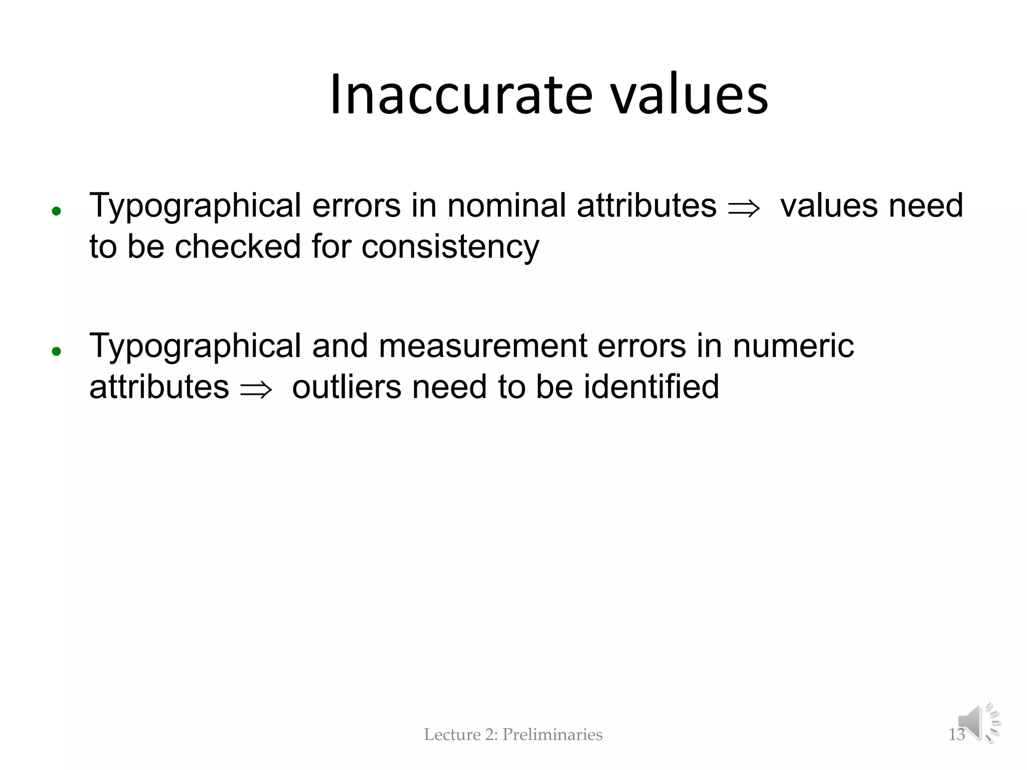 Lecture 2: Preliminaries Inaccurate values  Typographical errors in nominal attributes  values need to be checked for consistency  Typographical and measurement errors in numeric attributes  outliers need to be identified 13 