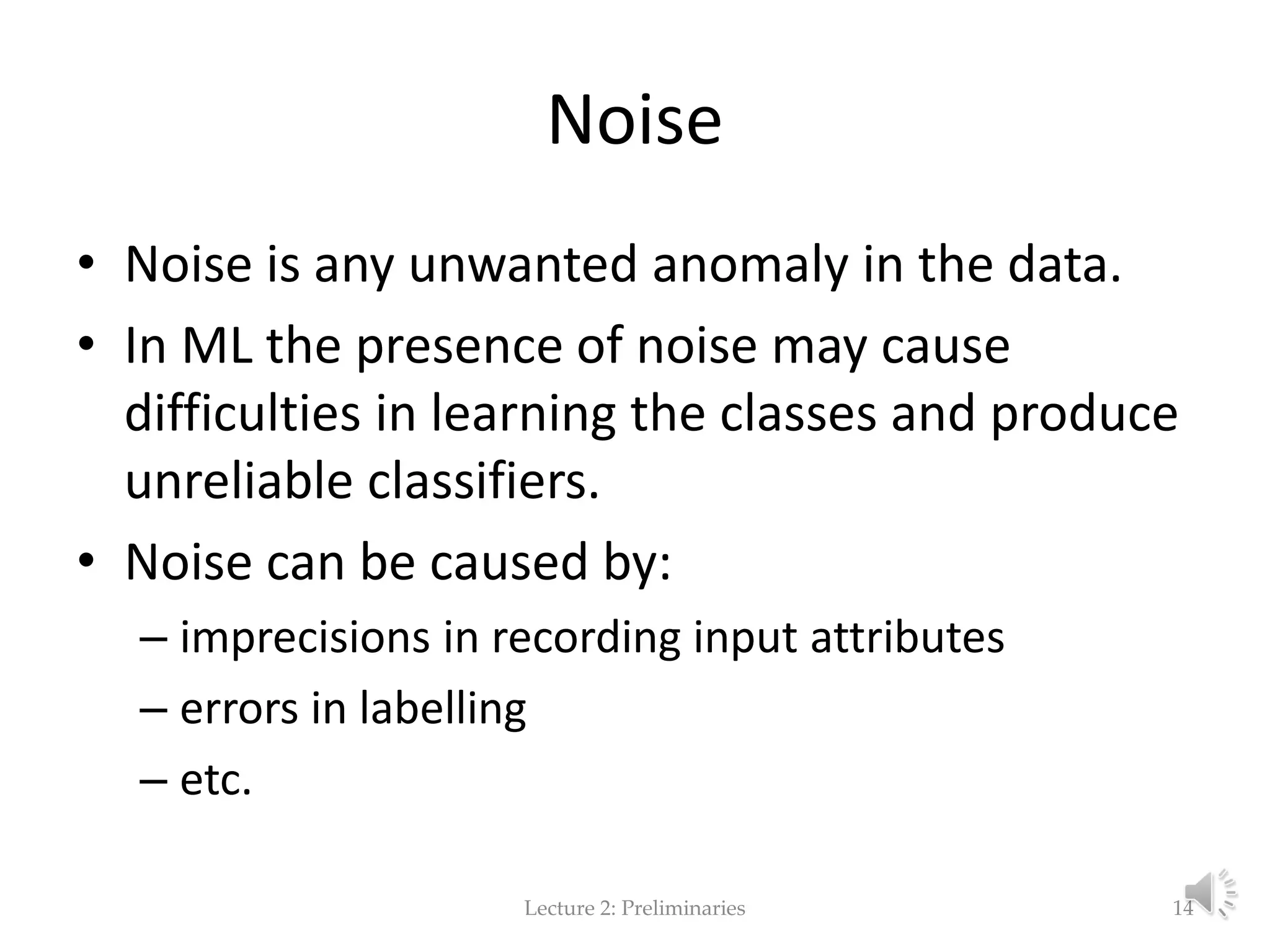 Noise • Noise is any unwanted anomaly in the data. • In ML the presence of noise may cause difficulties in learning the classes and produce unreliable classifiers. • Noise can be caused by: – imprecisions in recording input attributes – errors in labelling – etc. Lecture 2: Preliminaries 14 