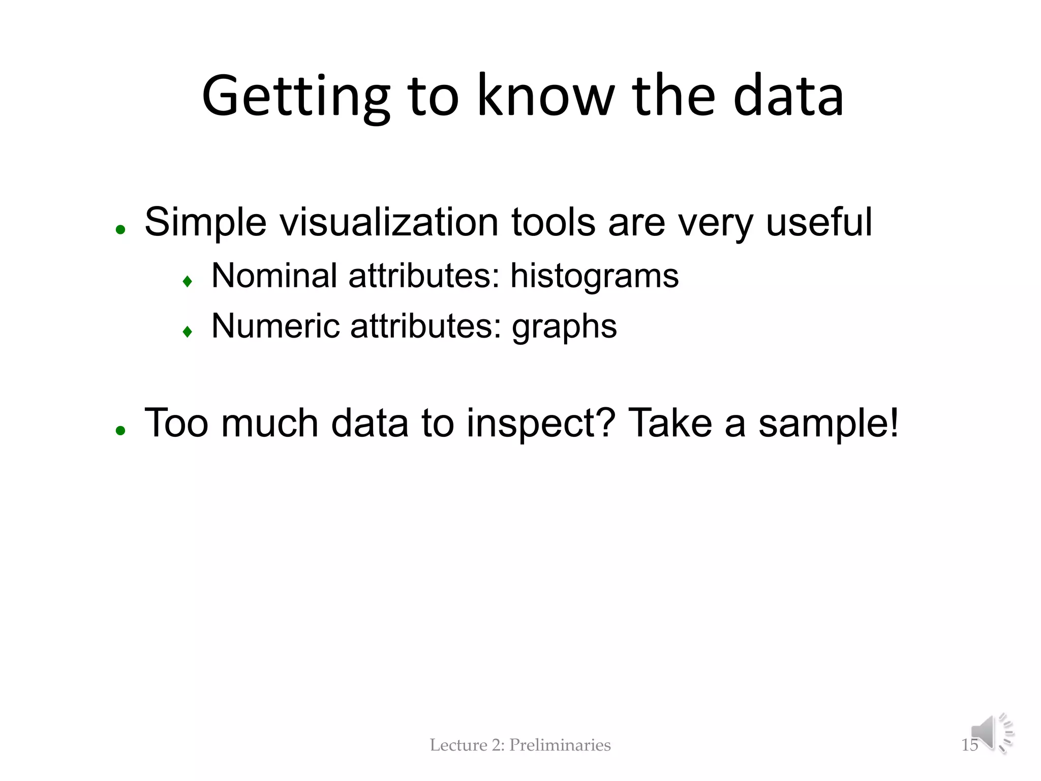 Lecture 2: Preliminaries Getting to know the data  Simple visualization tools are very useful  Nominal attributes: histograms  Numeric attributes: graphs  Too much data to inspect? Take a sample! 15 