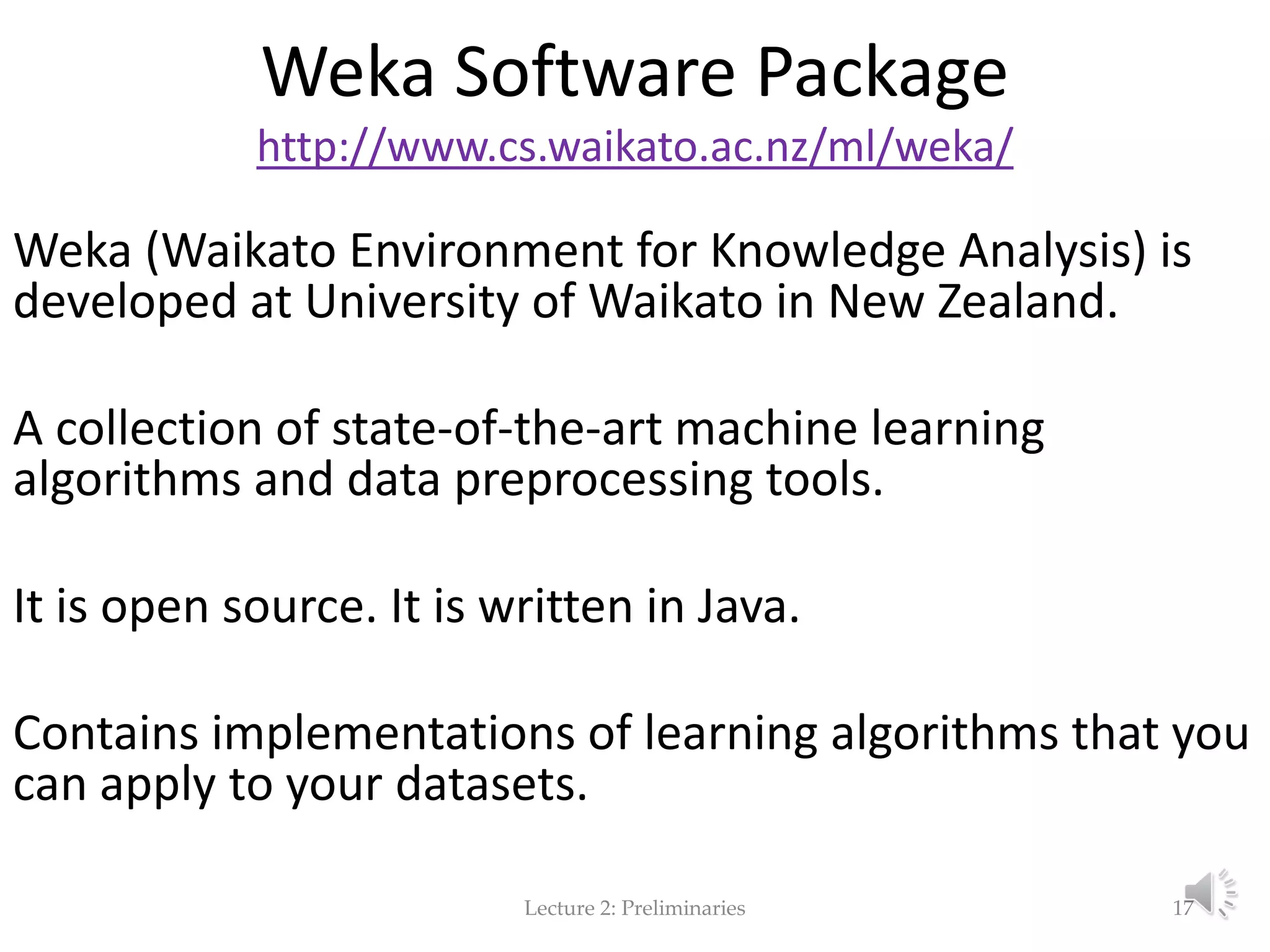Weka Software Package http://www.cs.waikato.ac.nz/ml/weka/ Weka (Waikato Environment for Knowledge Analysis) is developed at University of Waikato in New Zealand. A collection of state-of-the-art machine learning algorithms and data preprocessing tools. It is open source. It is written in Java. Contains implementations of learning algorithms that you can apply to your datasets. Lecture 2: Preliminaries 17 
