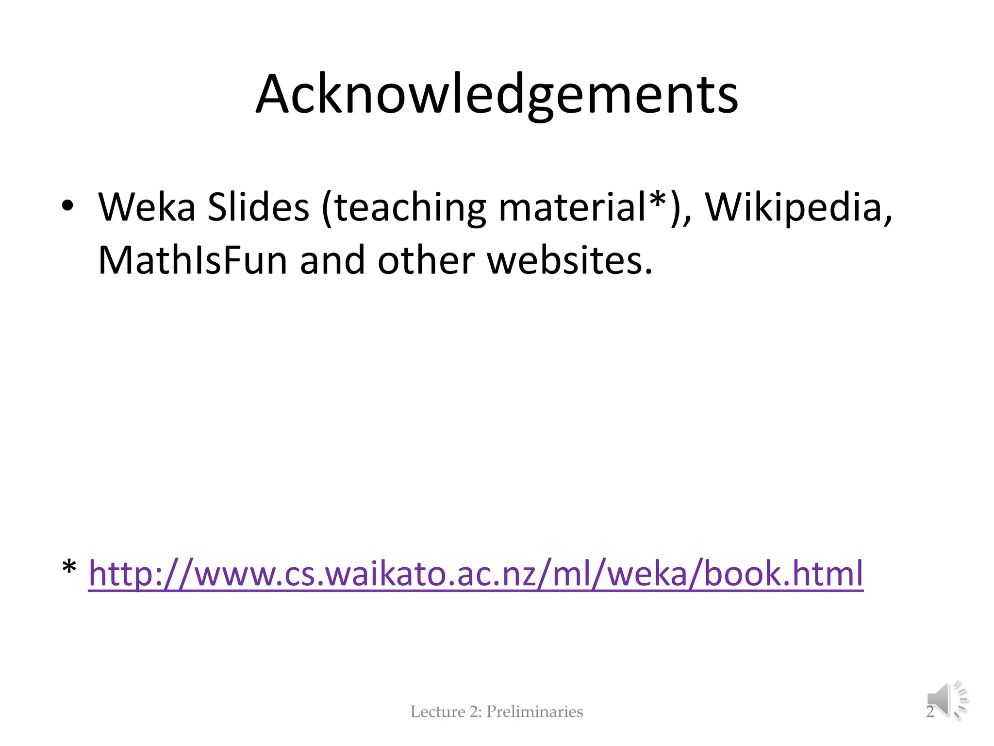 Acknowledgements • Weka Slides (teaching material*), Wikipedia, MathIsFun and other websites. * http://www.cs.waikato.ac.nz/ml/weka/book.html Lecture 2: Preliminaries 2 