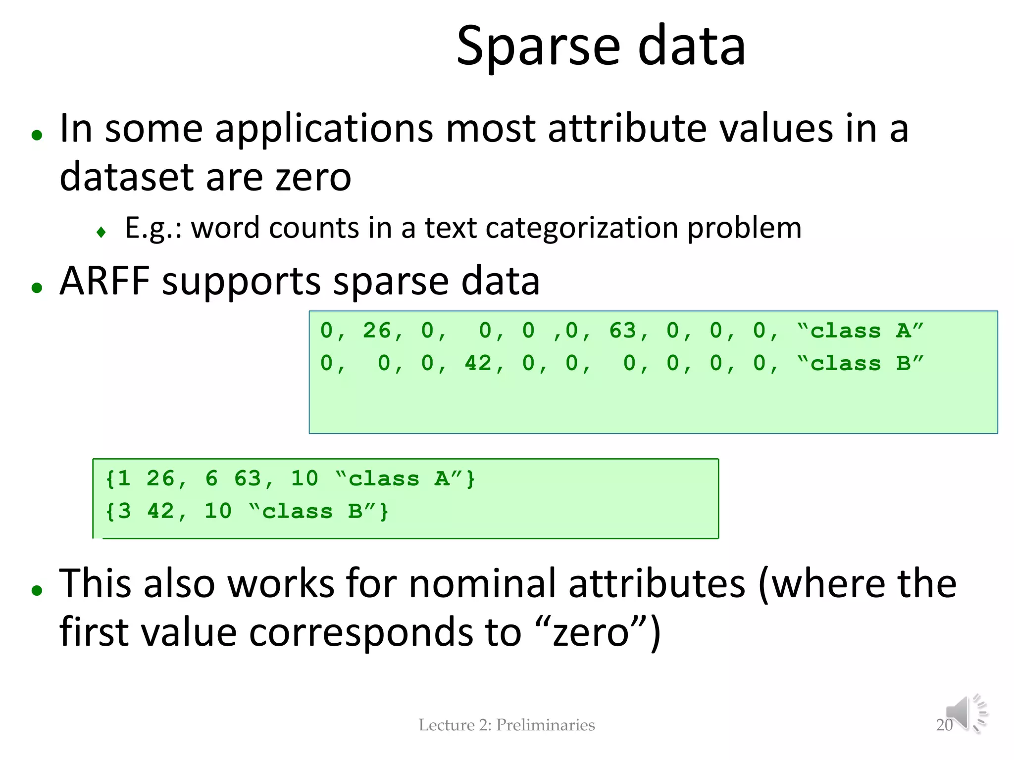 Lecture 2: Preliminaries Sparse data  In some applications most attribute values in a dataset are zero  E.g.: word counts in a text categorization problem  ARFF supports sparse data  This also works for nominal attributes (where the first value corresponds to “zero”) 0, 26, 0, 0, 0 ,0, 63, 0, 0, 0, “class A” 0, 0, 0, 42, 0, 0, 0, 0, 0, 0, “class B” {1 26, 6 63, 10 “class A”} {3 42, 10 “class B”} 20 