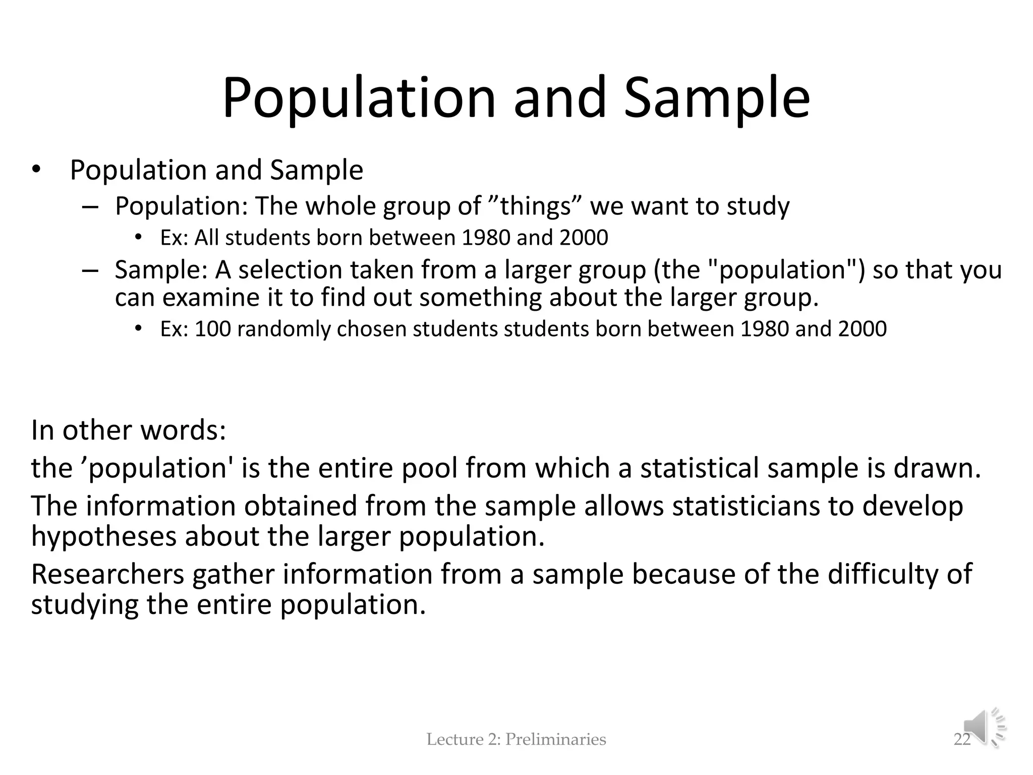 Population and Sample • Population and Sample – Population: The whole group of ”things” we want to study • Ex: All students born between 1980 and 2000 – Sample: A selection taken from a larger group (the "population") so that you can examine it to find out something about the larger group. • Ex: 100 randomly chosen students students born between 1980 and 2000 In other words: the ’population' is the entire pool from which a statistical sample is drawn. The information obtained from the sample allows statisticians to develop hypotheses about the larger population. Researchers gather information from a sample because of the difficulty of studying the entire population. Lecture 2: Preliminaries 22 