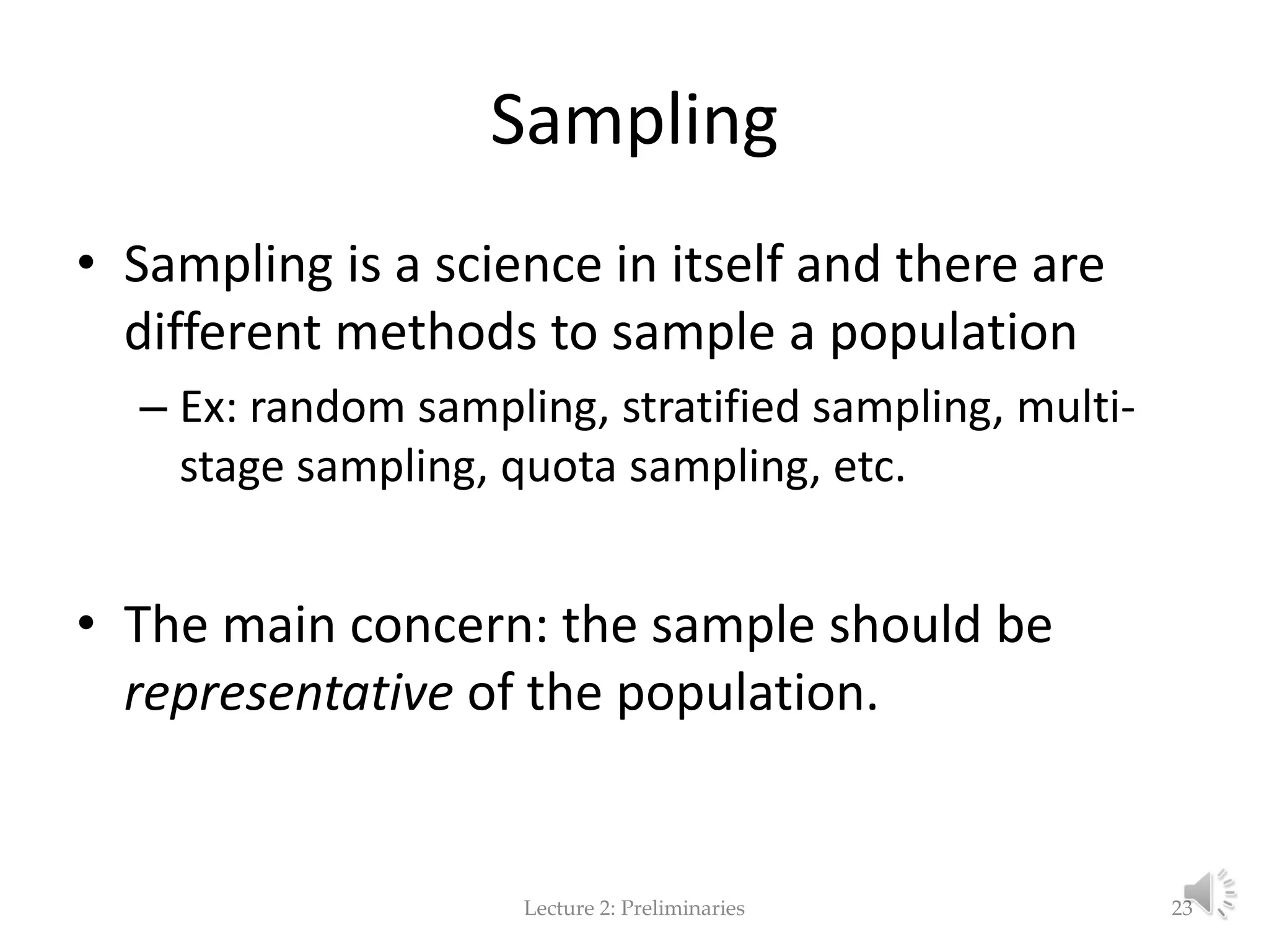 Sampling • Sampling is a science in itself and there are different methods to sample a population – Ex: random sampling, stratified sampling, multi- stage sampling, quota sampling, etc. • The main concern: the sample should be representative of the population. Lecture 2: Preliminaries 23 