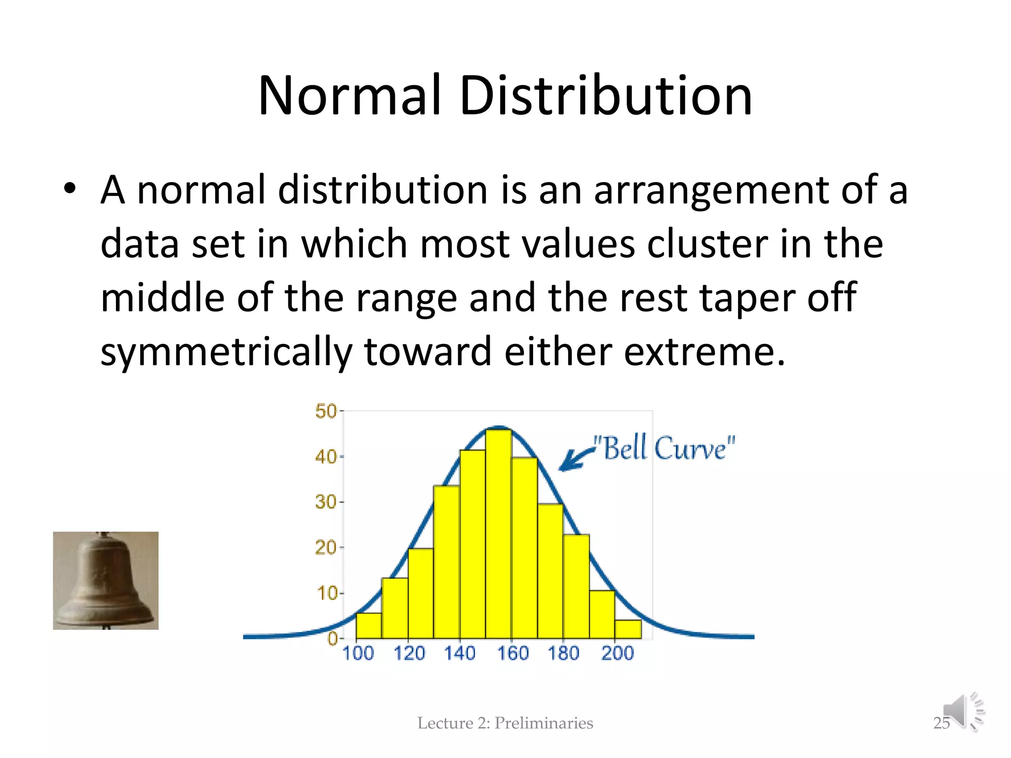 Normal Distribution • A normal distribution is an arrangement of a data set in which most values cluster in the middle of the range and the rest taper off symmetrically toward either extreme. Lecture 2: Preliminaries 25 