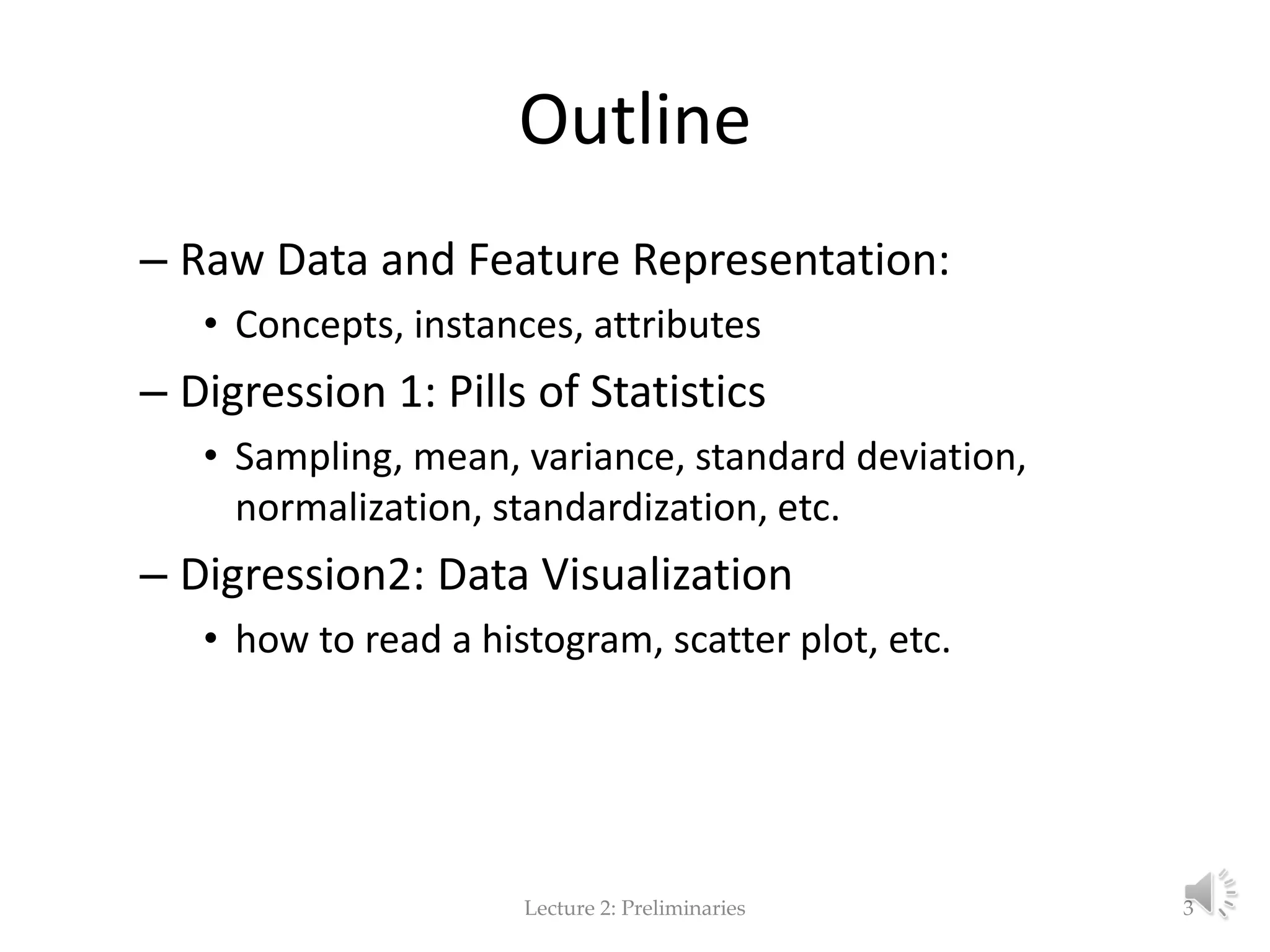 Outline – Raw Data and Feature Representation: • Concepts, instances, attributes – Digression 1: Pills of Statistics • Sampling, mean, variance, standard deviation, normalization, standardization, etc. – Digression2: Data Visualization • how to read a histogram, scatter plot, etc. Lecture 2: Preliminaries 3 