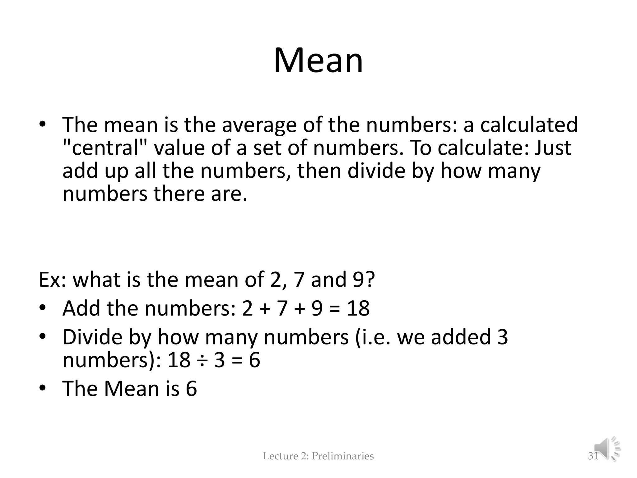 Mean • The mean is the average of the numbers: a calculated "central" value of a set of numbers. To calculate: Just add up all the numbers, then divide by how many numbers there are. Ex: what is the mean of 2, 7 and 9? • Add the numbers: 2 + 7 + 9 = 18 • Divide by how many numbers (i.e. we added 3 numbers): 18 ÷ 3 = 6 • The Mean is 6 Lecture 2: Preliminaries 31 